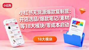 小红书无货源爆款复制营：开店选品/爆款笔记/素材/等18大模块/零成本启动-知识创作