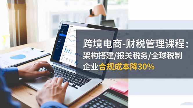 跨境电商-财税管理课程：架构搭建/报关税务/全球税制，企业合规成本降30%-知识创作