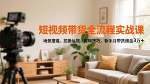 短视频带货全流程实战课，场景搭建、拍摄运镜、剪辑技巧，新手月带货佣金3万+-知识创作