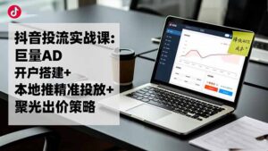 抖音投流实战课:巨量AD开户搭建+本地推精准投放+聚光出价策略,成本降低40%-知识创作