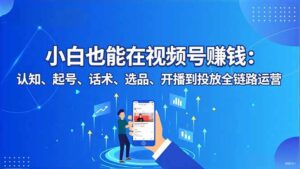 小白也能在视频号赚钱：认知、起号、话术、选品、开播到投放全链路运营-知识创作