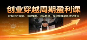 创业穿越周期盈利课：宏观经济洞察、顶层战略、团队搭建，实现持续成长稳定变现-知识创作