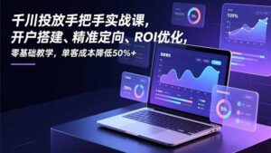 千川投放手把手实战课，开户搭建、精准定向、ROI优化，零基础教学，单客成本降低50%+-知识创作