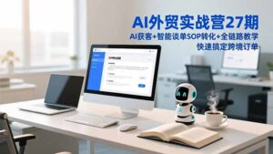 AI外贸实战营27期，AI获客+智能谈单+SOP转化+全链路教学，快速搞定跨境订单-知识创作