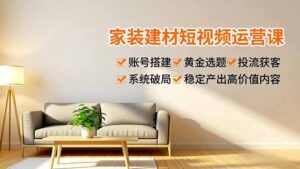 家装建材短视频运营课，账号搭建、黄金选题、投流获客，系统破局，稳定产出高价值内容-知识创作