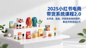 2025小红书电商带货系统课程2.0，从开店、选品、内容到变现的闭环，单店月利润达2万-知识创作