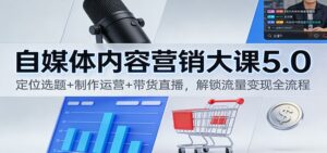 自媒体内容营销大课5.0：定位选题+制作运营+带货直播，解锁流量变现全流程-知识创作