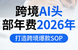 跨境AI头部年费2026年，打造跨境爆款SOP-知识创作