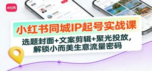 小红书同城IP起号实战课：选题封面+文案剪辑+聚光投放，解锁小而美生意流量密码-知识创作