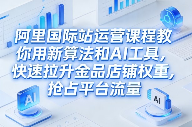 阿里国际站运营课程，教你用新算法和AI工具，快速拉升金品店铺权重，抢占平台流量(更新2026)-知识创作