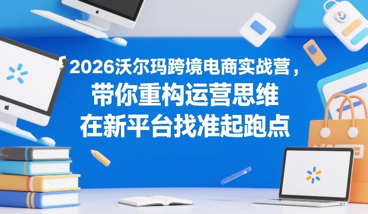 2026沃尔玛跨境电商实战营，带你重构运营思维，在新平台找准起跑点-知识创作