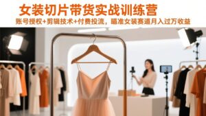 女装切片带货实战训练营，账号授权+剪辑技术+付费投流，瞄准女装赛道月入过万收益-知识创作