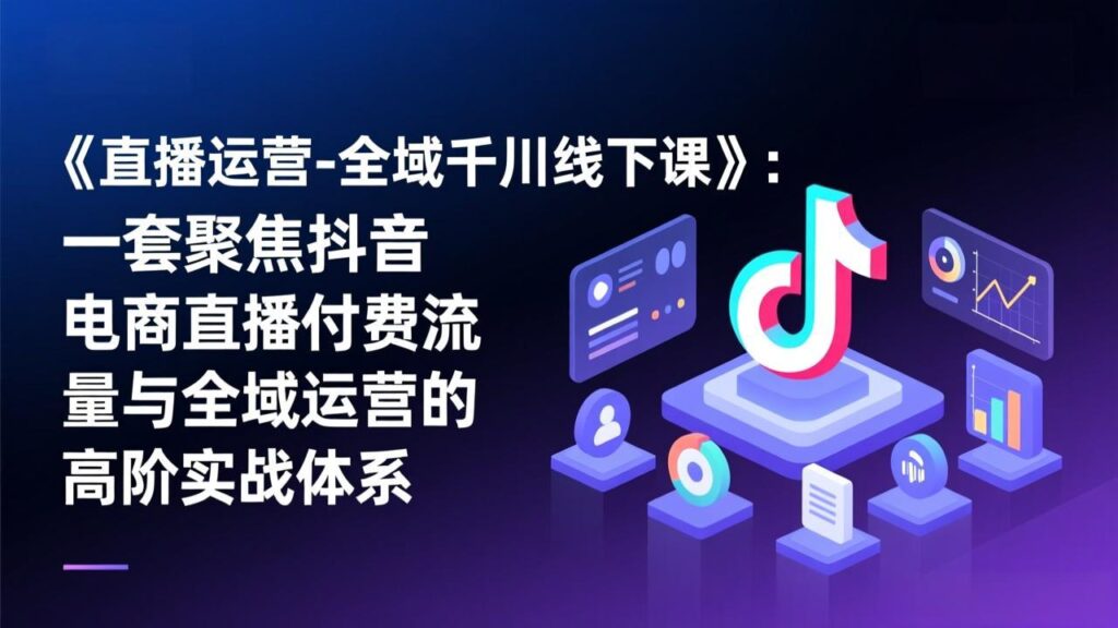 《直播运营-全域千川线下课》：一套聚焦抖音电商直播付费流量与全域运营的高阶实战体系-知识创作