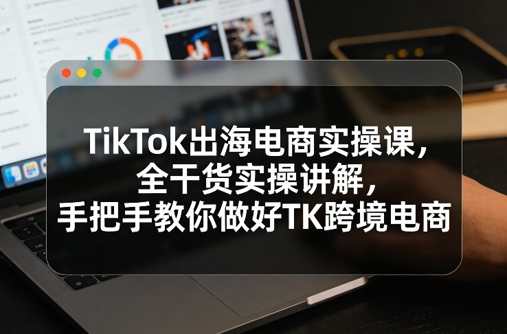 TikTok出海电商实操课，全干货实操讲解，手把手教你做好TK跨境电商-知识创作