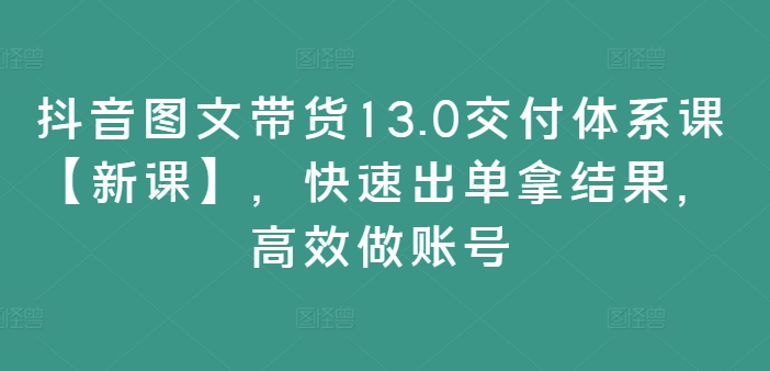 抖音图文带货13.0交付体系课【新课】，快速出单拿结果，高效做账号-知识创作