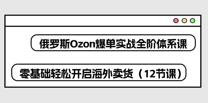 俄罗斯 Ozon-爆单实战全阶体系课，零基础轻松开启海外卖货(12节课-知识创作