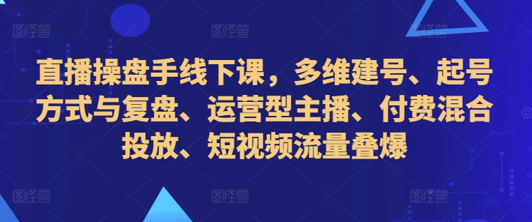 直播操盘手线下课，多维建号、起号方式与复盘、运营型主播、付费混合投放、短视频流量叠爆-知识创作