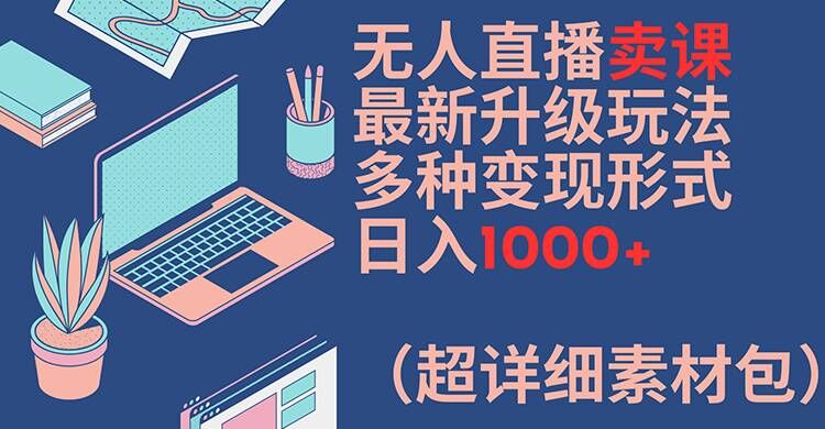 无人直播卖课最新升级玩法，多种变现形式，日入1000+(超详细素材包)【揭秘】-知识创作
