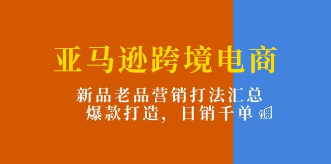 亚马逊跨境电商：新品老品营销打法汇总，爆款打造，日销千单-知识创作