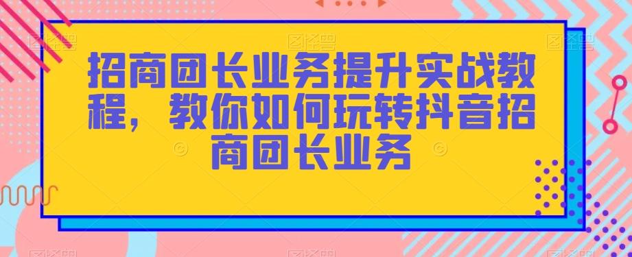招商团长业务提升实战教程，教你如何玩转抖音招商团长业务-知识创作
