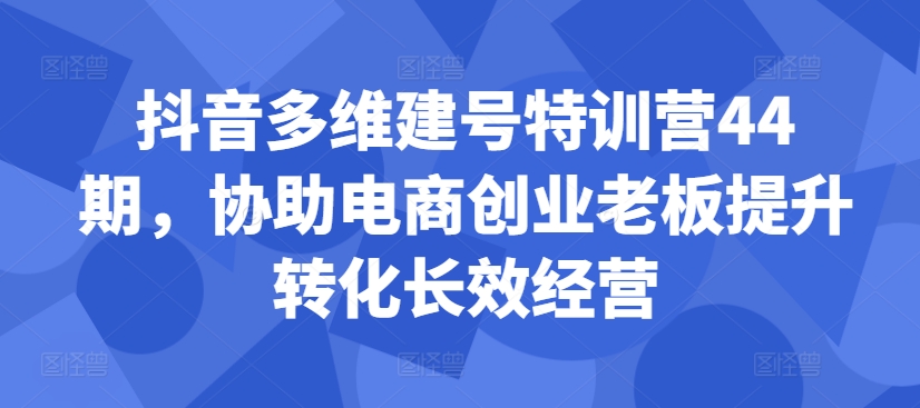抖音多维建号特训营44期，协助电商创业老板提升转化长效经营-知识创作