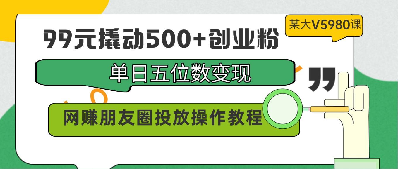 99元撬动500+创业粉，单日五位数变现，网赚朋友圈投放操作教程价值5980！-知识创作