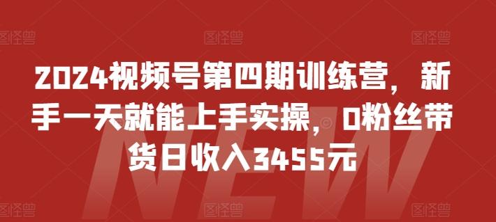 2024视频号第四期训练营，新手一天就能上手实操，0粉丝带货日收入3455元-知识创作