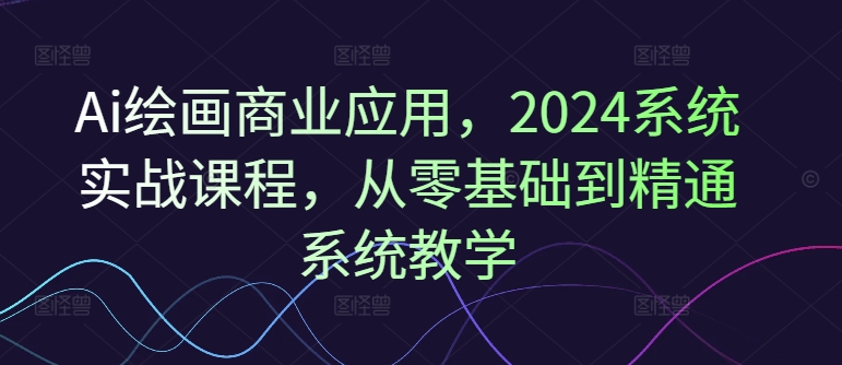 Ai绘画商业应用，2024系统实战课程，从零基础到精通系统教学-知识创作