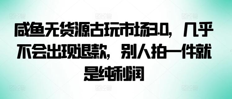 咸鱼无货源古玩市场3.0，几乎不会出现退款，别人拍一件就是纯利润【揭秘】-知识创作