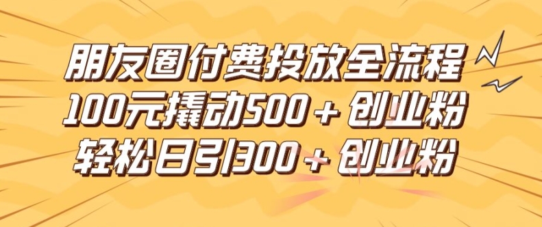 朋友圈高效付费投放全流程，100元撬动500+创业粉，日引流300加精准创业粉【揭秘】-知识创作