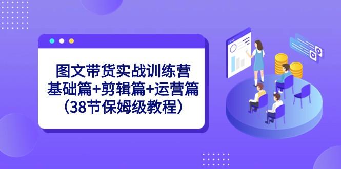 图文带货实战训练营：基础篇+剪辑篇+运营篇（38节保姆级教程）-知识创作