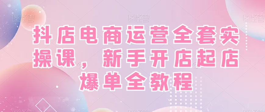 抖店电商运营全套实操课，新手开店起店爆单全教程-知识创作