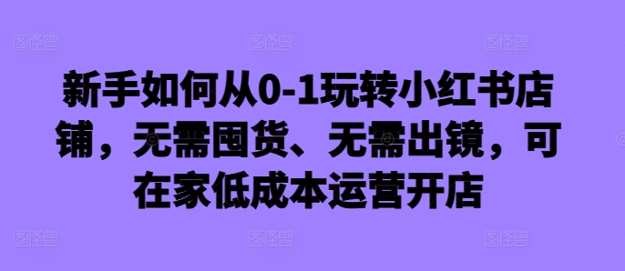 新手如何从0-1玩转小红书店铺，无需囤货、无需出镜，可在家低成本运营开店-知识创作