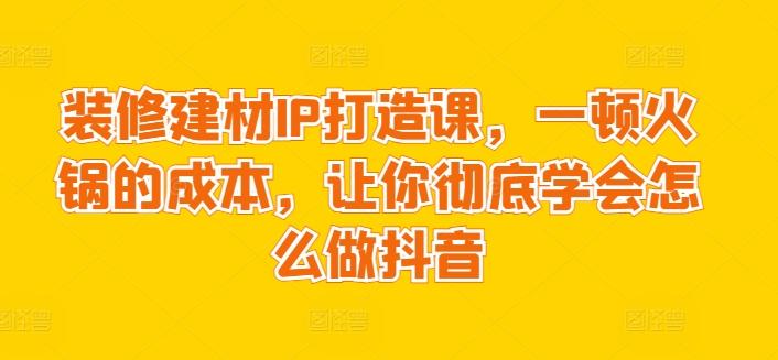 装修建材IP打造课，一顿火锅的成本，让你彻底学会怎么做抖音-知识创作