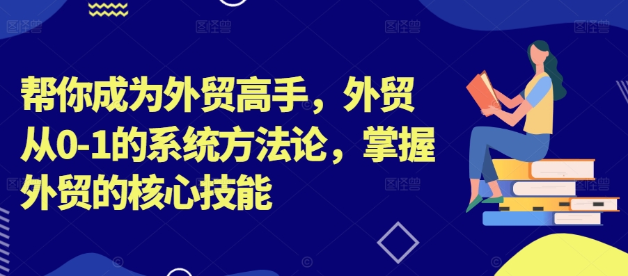 帮你成为外贸高手，外贸从0-1的系统方法论，掌握外贸的核心技能-知识创作