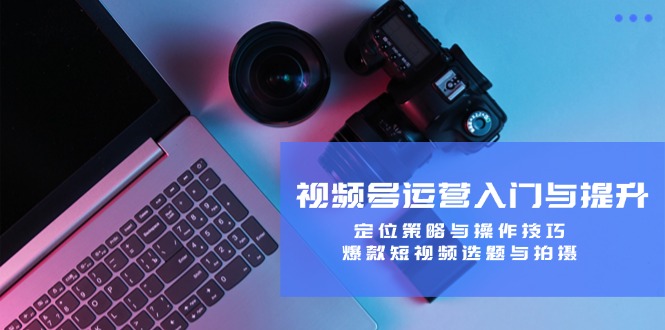 视频号运营入门与提升：定位策略与操作技巧，爆款短视频选题与拍摄-知识创作