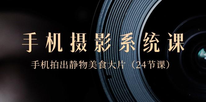 0基础手机摄影系统课，手机拍出静物美食大片（24节课）-知识创作