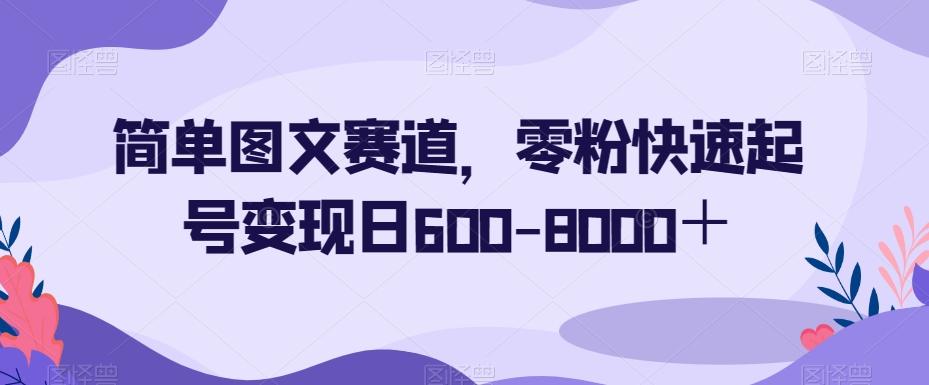 简单图文赛道，零粉快速起号变现日600-8000＋-知识创作