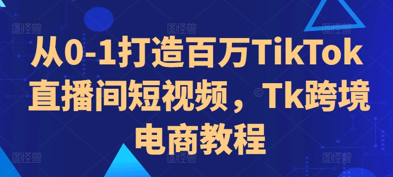 从0-1打造百万TikTok直播间短视频，Tk跨境电商教程-知识创作