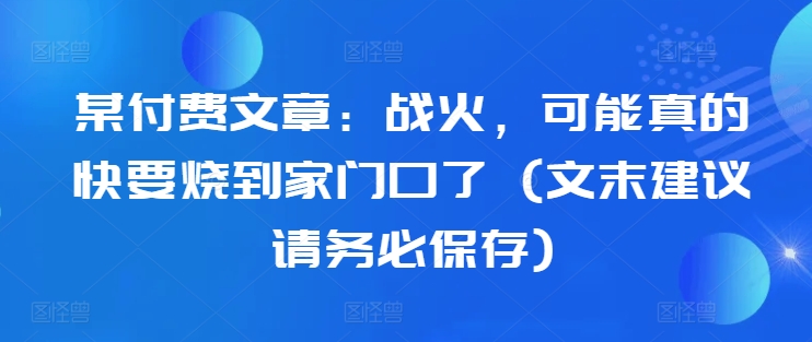 某付费文章：战火，可能真的快要烧到家门口了 (文末建议请务必保存)-知识创作