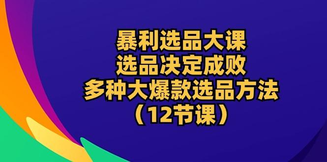 暴利 选品大课：选品决定成败，教你多种大爆款选品方法(12节课-知识创作