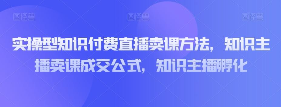 实操型知识付费直播卖课方法，知识主播卖课成交公式，知识主播孵化-知识创作