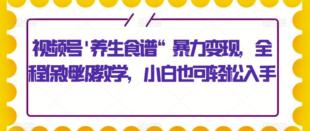 视频号’养生食谱“暴力变现，全程保姆级教学，小白也可轻松入手-知识创作
