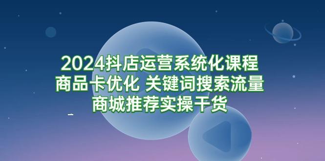 (9438期)2024抖店运营系统化课程：商品卡优化 关键词搜索流量商城推荐实操干货-知识创作