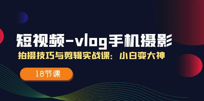 短视频-vlog手机摄影：拍摄技巧与剪辑实战课：小白变大神(18节课-知识创作