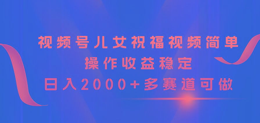 视频号儿女祝福视频，简单操作收益稳定，日入2000+，多赛道可做-知识创作