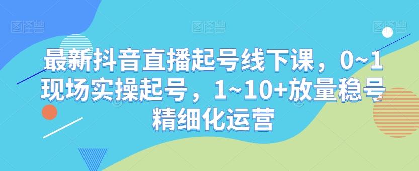最新抖音直播起号线下课，0~1现场实操起号，1~10+放量稳号精细化运营-知识创作