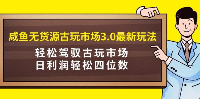 (9337期)咸鱼无货源古玩市场3.0最新玩法，轻松驾驭古玩市场，日利润轻松四位数！…-知识创作