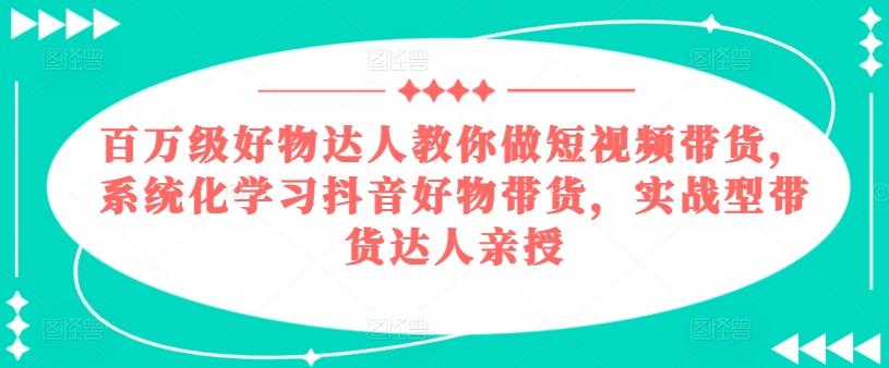 百万级好物达人教你做短视频带货，系统化学习抖音好物带货，实战型带货达人亲授-知识创作