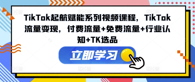 TikTok起航赋能系列视频课程，TikTok流量变现，付费流量+免费流量+行业认知+TK选品-知识创作